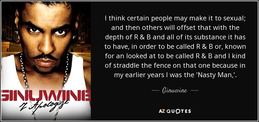 I think certain people may make it to sexual; and then others will offset that with the depth of R & B and all of its substance it has to have, in order to be called R & B or, known for an looked at to be called R & B and I kind of straddle the fence on that one because in my earlier years I was the 'Nasty Man,'. - Ginuwine