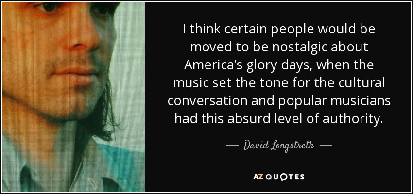 I think certain people would be moved to be nostalgic about America's glory days, when the music set the tone for the cultural conversation and popular musicians had this absurd level of authority. - David Longstreth