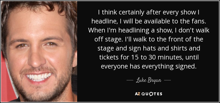 I think certainly after every show I headline, I will be available to the fans. When I'm headlining a show, I don't walk off stage. I'll walk to the front of the stage and sign hats and shirts and tickets for 15 to 30 minutes, until everyone has everything signed. - Luke Bryan