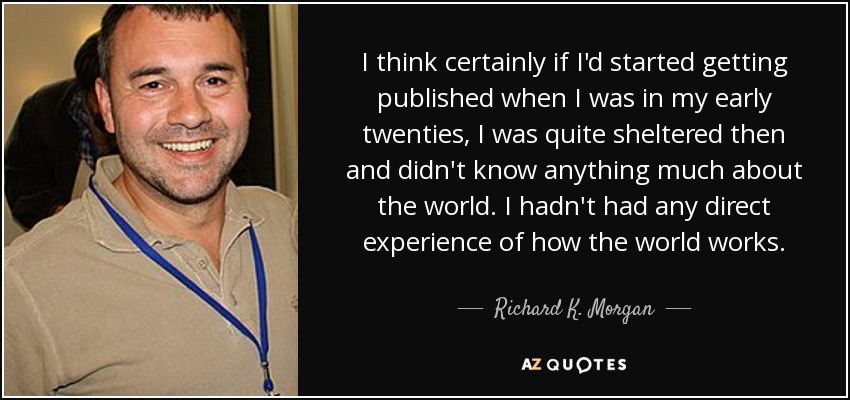 I think certainly if I'd started getting published when I was in my early twenties, I was quite sheltered then and didn't know anything much about the world. I hadn't had any direct experience of how the world works. - Richard K. Morgan