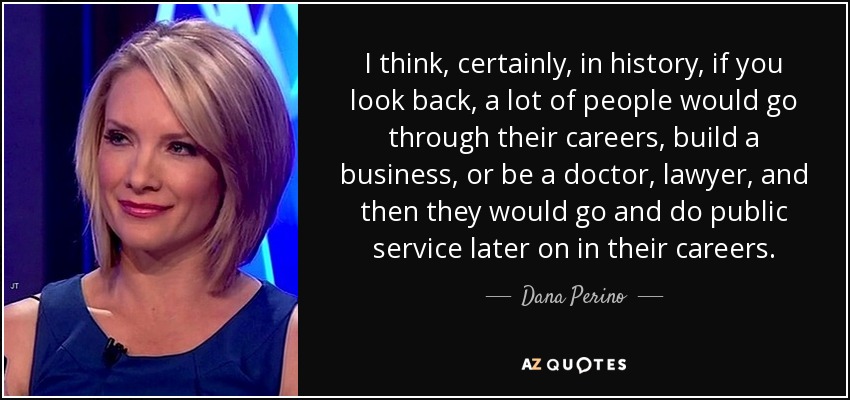 I think, certainly, in history, if you look back, a lot of people would go through their careers, build a business, or be a doctor, lawyer, and then they would go and do public service later on in their careers. - Dana Perino