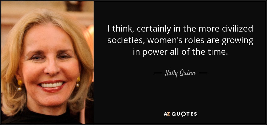 I think, certainly in the more civilized societies, women's roles are growing in power all of the time. - Sally Quinn
