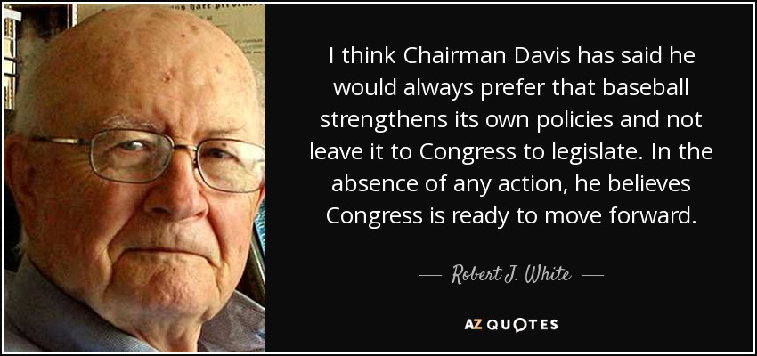 I think Chairman Davis has said he would always prefer that baseball strengthens its own policies and not leave it to Congress to legislate. In the absence of any action, he believes Congress is ready to move forward. - Robert J. White