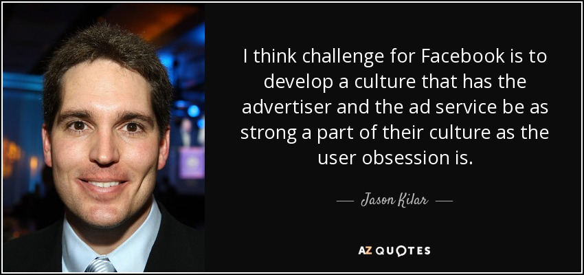 I think challenge for Facebook is to develop a culture that has the advertiser and the ad service be as strong a part of their culture as the user obsession is. - Jason Kilar