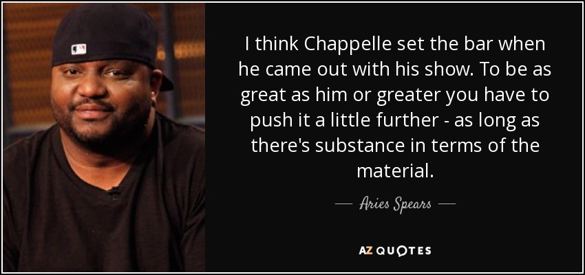 I think Chappelle set the bar when he came out with his show. To be as great as him or greater you have to push it a little further - as long as there's substance in terms of the material. - Aries Spears