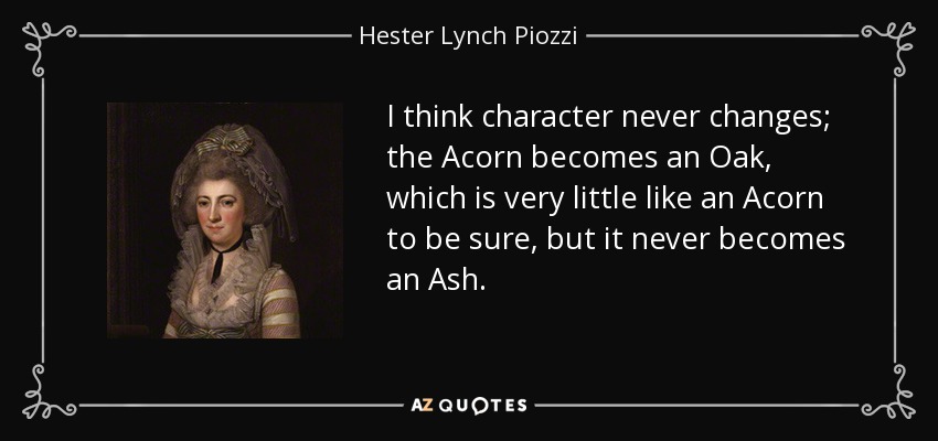 I think character never changes; the Acorn becomes an Oak, which is very little like an Acorn to be sure, but it never becomes an Ash. - Hester Lynch Piozzi