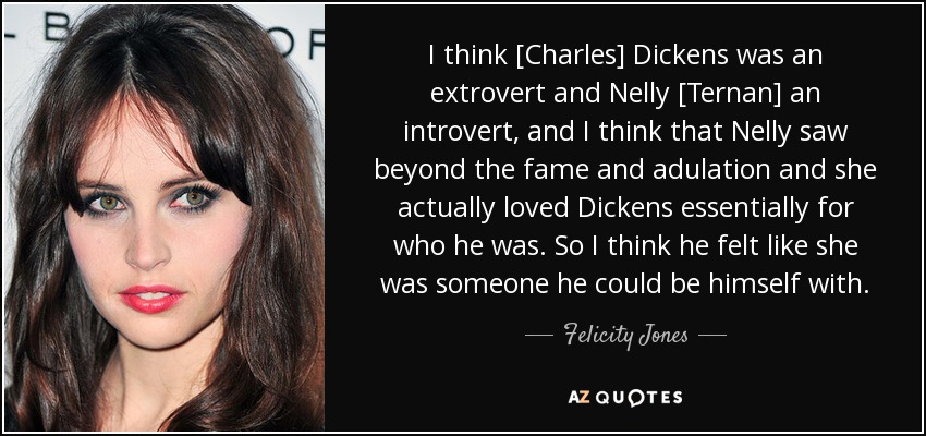 I think [Charles] Dickens was an extrovert and Nelly [Ternan] an introvert, and I think that Nelly saw beyond the fame and adulation and she actually loved Dickens essentially for who he was. So I think he felt like she was someone he could be himself with. - Felicity Jones
