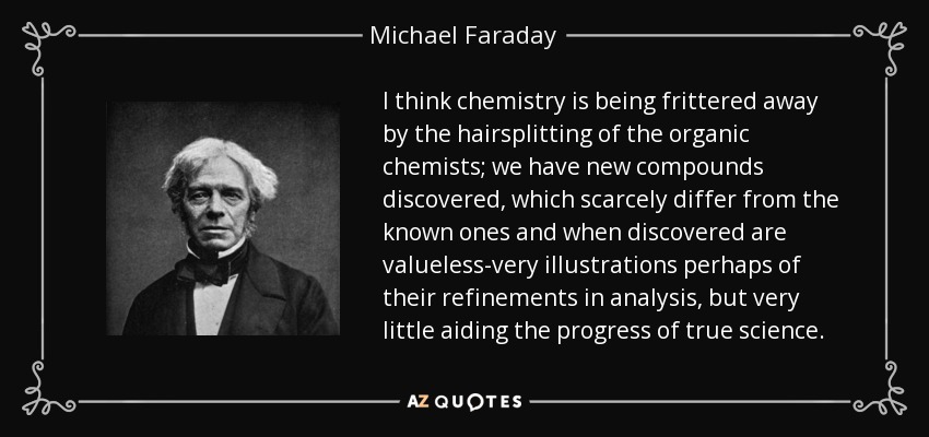 I think chemistry is being frittered away by the hairsplitting of the organic chemists; we have new compounds discovered, which scarcely differ from the known ones and when discovered are valueless-very illustrations perhaps of their refinements in analysis, but very little aiding the progress of true science. - Michael Faraday