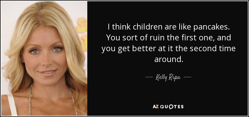 I think children are like pancakes. You sort of ruin the first one, and you get better at it the second time around. - Kelly Ripa