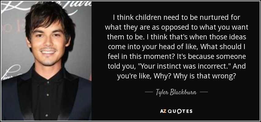 I think children need to be nurtured for what they are as opposed to what you want them to be. I think that's when those ideas come into your head of like, What should I feel in this moment? It's because someone told you, 