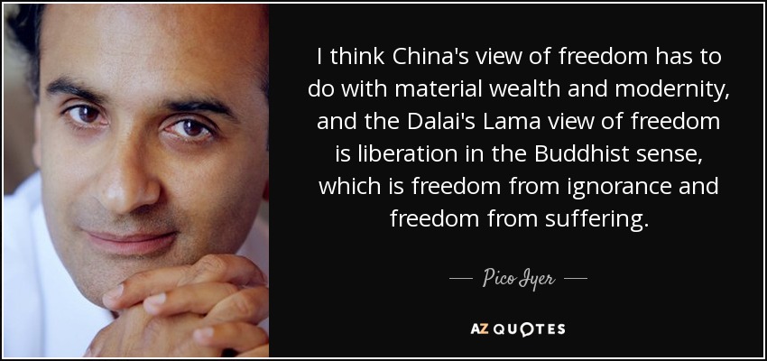 I think China's view of freedom has to do with material wealth and modernity, and the Dalai's Lama view of freedom is liberation in the Buddhist sense, which is freedom from ignorance and freedom from suffering. - Pico Iyer