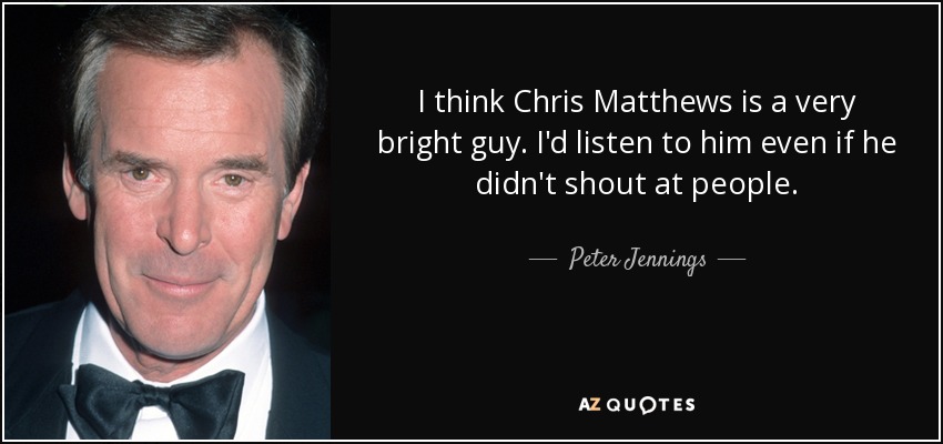 I think Chris Matthews is a very bright guy. I'd listen to him even if he didn't shout at people. - Peter Jennings
