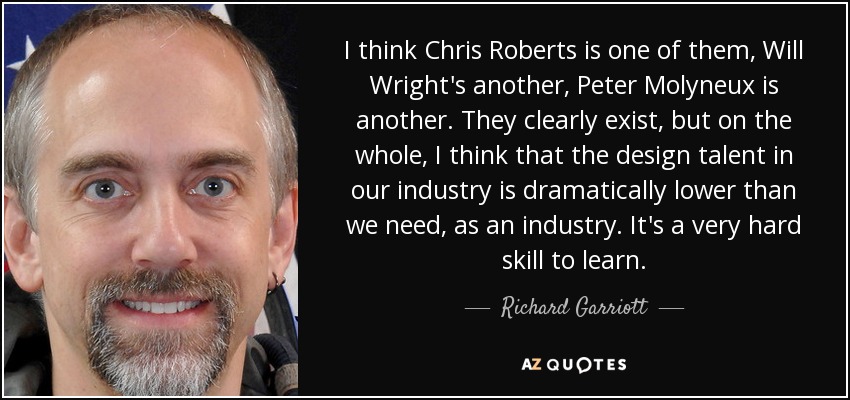 I think Chris Roberts is one of them, Will Wright's another, Peter Molyneux is another. They clearly exist, but on the whole, I think that the design talent in our industry is dramatically lower than we need, as an industry. It's a very hard skill to learn. - Richard Garriott