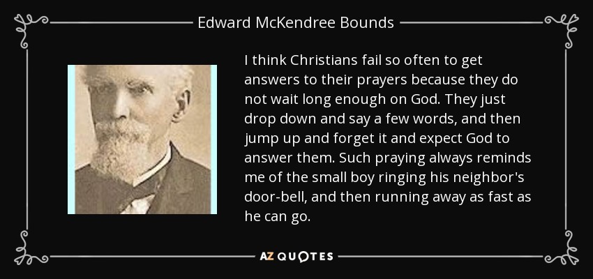 I think Christians fail so often to get answers to their prayers because they do not wait long enough on God. They just drop down and say a few words, and then jump up and forget it and expect God to answer them. Such praying always reminds me of the small boy ringing his neighbor's door-bell, and then running away as fast as he can go. - Edward McKendree Bounds