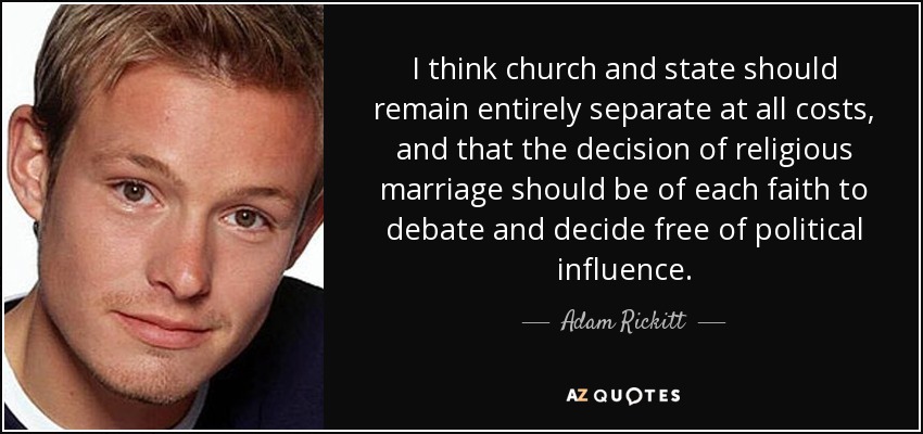 I think church and state should remain entirely separate at all costs, and that the decision of religious marriage should be of each faith to debate and decide free of political influence. - Adam Rickitt