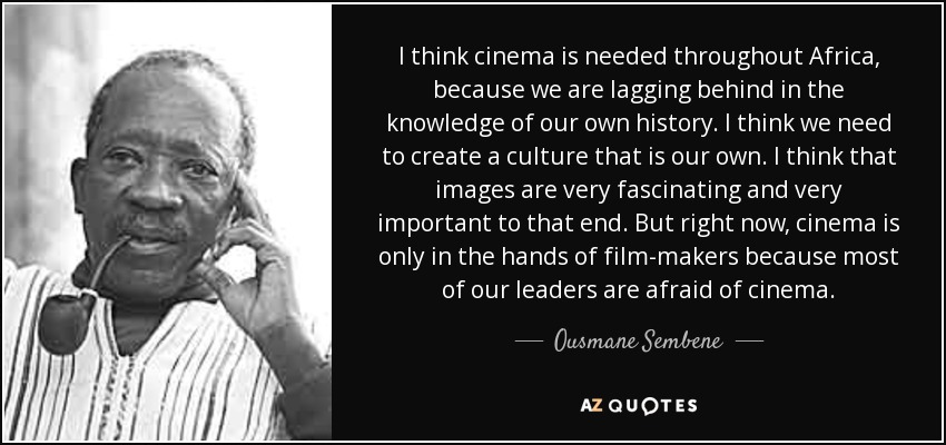 I think cinema is needed throughout Africa, because we are lagging behind in the knowledge of our own history. I think we need to create a culture that is our own. I think that images are very fascinating and very important to that end. But right now, cinema is only in the hands of film-makers because most of our leaders are afraid of cinema. - Ousmane Sembene