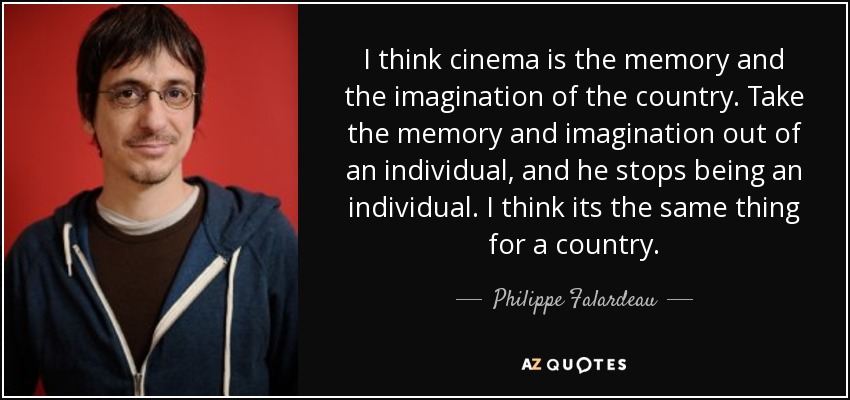 I think cinema is the memory and the imagination of the country. Take the memory and imagination out of an individual, and he stops being an individual. I think its the same thing for a country. - Philippe Falardeau
