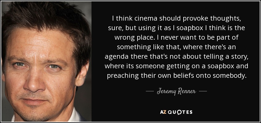 I think cinema should provoke thoughts, sure, but using it as I soapbox I think is the wrong place. I never want to be part of something like that, where there's an agenda there that's not about telling a story, where its someone getting on a soapbox and preaching their own beliefs onto somebody. - Jeremy Renner