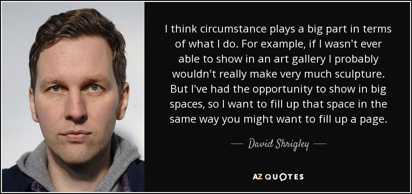 I think circumstance plays a big part in terms of what I do. For example, if I wasn't ever able to show in an art gallery I probably wouldn't really make very much sculpture. But I've had the opportunity to show in big spaces, so I want to fill up that space in the same way you might want to fill up a page. - David Shrigley