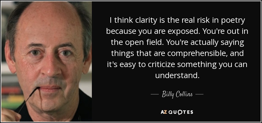 I think clarity is the real risk in poetry because you are exposed. You're out in the open field. You're actually saying things that are comprehensible, and it's easy to criticize something you can understand. - Billy Collins