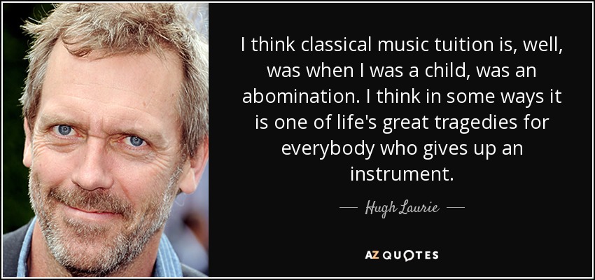 I think classical music tuition is, well, was when I was a child, was an abomination. I think in some ways it is one of life's great tragedies for everybody who gives up an instrument. - Hugh Laurie