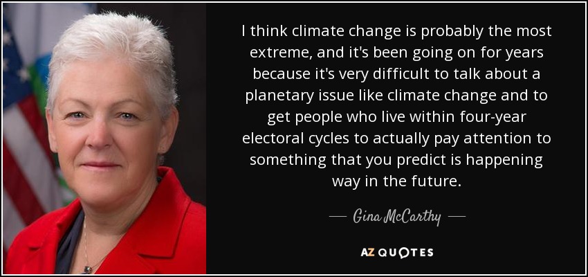 I think climate change is probably the most extreme, and it's been going on for years because it's very difficult to talk about a planetary issue like climate change and to get people who live within four-year electoral cycles to actually pay attention to something that you predict is happening way in the future. - Gina McCarthy