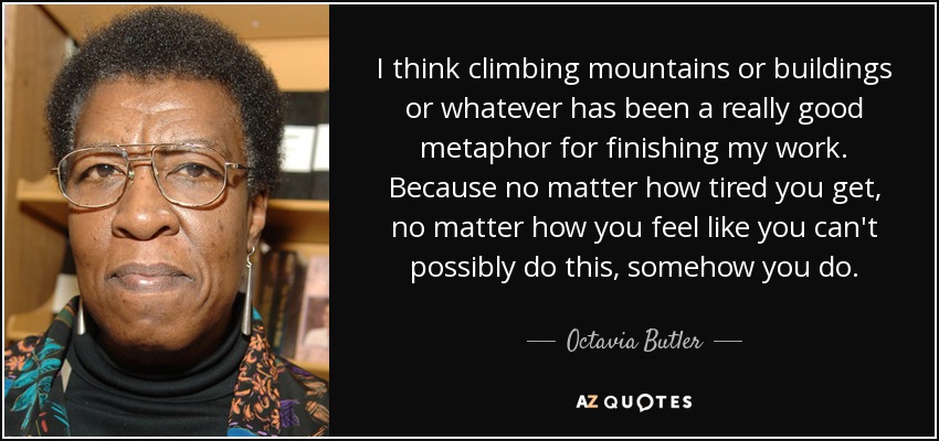 I think climbing mountains or buildings or whatever has been a really good metaphor for finishing my work. Because no matter how tired you get, no matter how you feel like you can't possibly do this, somehow you do. - Octavia Butler