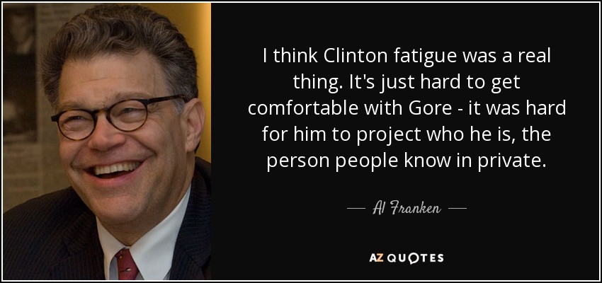 I think Clinton fatigue was a real thing. It's just hard to get comfortable with Gore - it was hard for him to project who he is, the person people know in private. - Al Franken