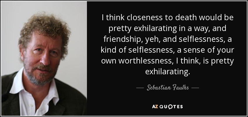 I think closeness to death would be pretty exhilarating in a way, and friendship, yeh, and selflessness, a kind of selflessness, a sense of your own worthlessness, I think, is pretty exhilarating. - Sebastian Faulks