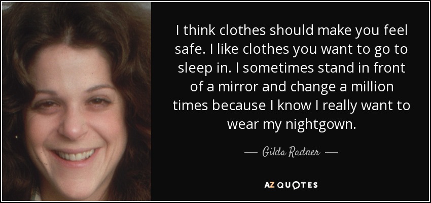 I think clothes should make you feel safe. I like clothes you want to go to sleep in. I sometimes stand in front of a mirror and change a million times because I know I really want to wear my nightgown. - Gilda Radner
