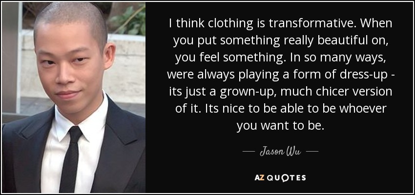 I think clothing is transformative. When you put something really beautiful on, you feel something. In so many ways, were always playing a form of dress-up - its just a grown-up, much chicer version of it. Its nice to be able to be whoever you want to be. - Jason Wu
