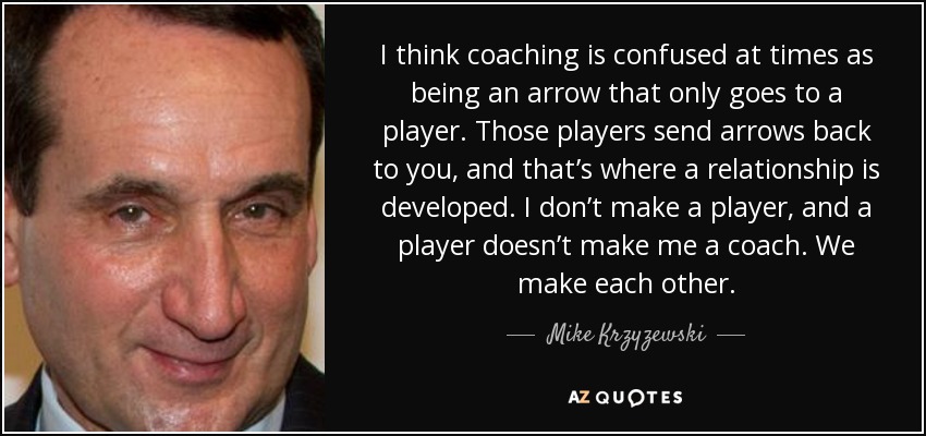 I think coaching is confused at times as being an arrow that only goes to a player. Those players send arrows back to you, and that’s where a relationship is developed. I don’t make a player, and a player doesn’t make me a coach. We make each other. - Mike Krzyzewski
