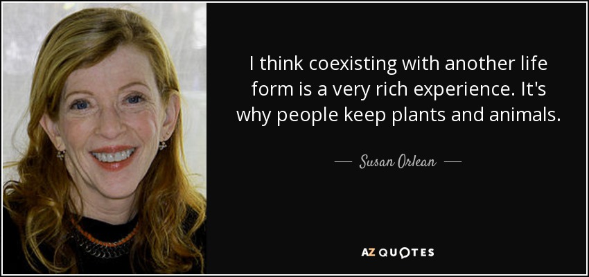 I think coexisting with another life form is a very rich experience. It's why people keep plants and animals. - Susan Orlean