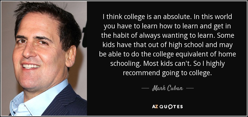 I think college is an absolute. In this world you have to learn how to learn and get in the habit of always wanting to learn. Some kids have that out of high school and may be able to do the college equivalent of home schooling. Most kids can't. So I highly recommend going to college. - Mark Cuban