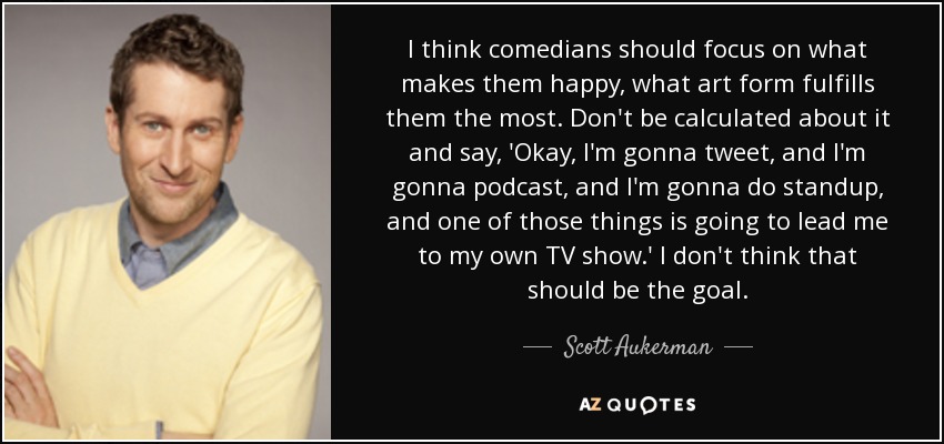 I think comedians should focus on what makes them happy, what art form fulfills them the most. Don't be calculated about it and say, 'Okay, I'm gonna tweet, and I'm gonna podcast, and I'm gonna do standup, and one of those things is going to lead me to my own TV show.' I don't think that should be the goal. - Scott Aukerman