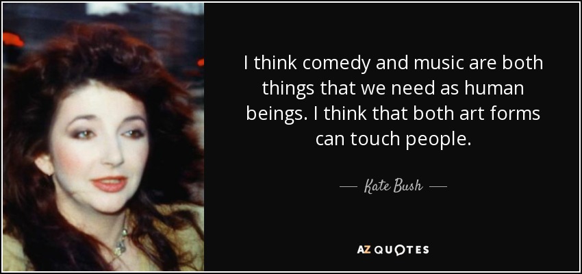 I think comedy and music are both things that we need as human beings. I think that both art forms can touch people. - Kate Bush