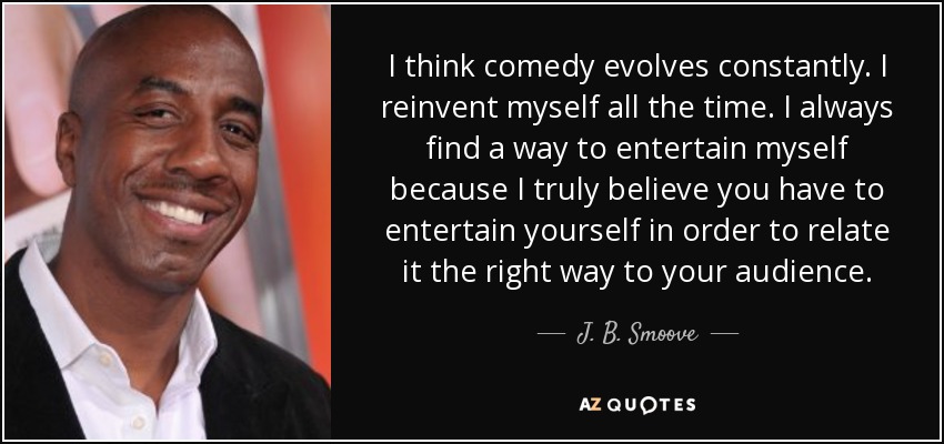 I think comedy evolves constantly. I reinvent myself all the time. I always find a way to entertain myself because I truly believe you have to entertain yourself in order to relate it the right way to your audience. - J. B. Smoove