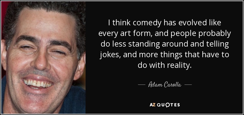 I think comedy has evolved like every art form, and people probably do less standing around and telling jokes, and more things that have to do with reality. - Adam Carolla