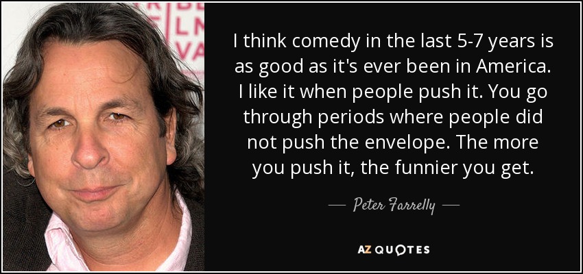 I think comedy in the last 5-7 years is as good as it's ever been in America. I like it when people push it. You go through periods where people did not push the envelope. The more you push it, the funnier you get. - Peter Farrelly