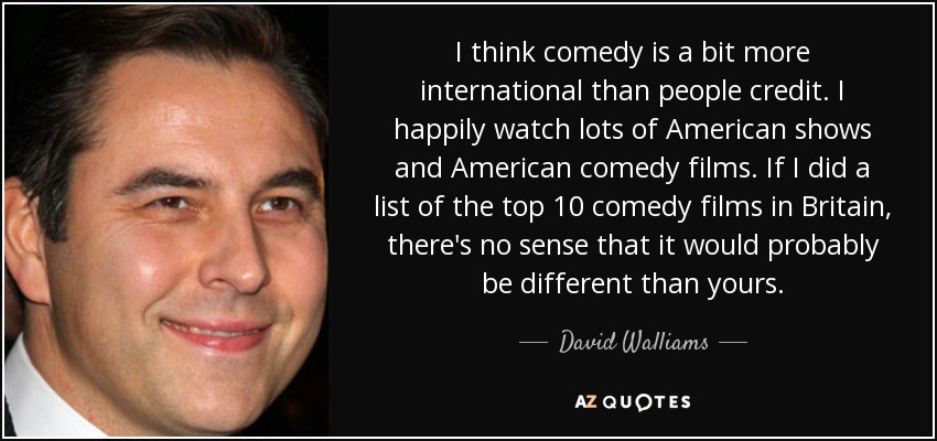 I think comedy is a bit more international than people credit. I happily watch lots of American shows and American comedy films. If I did a list of the top 10 comedy films in Britain, there's no sense that it would probably be different than yours. - David Walliams