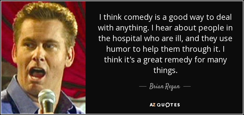 I think comedy is a good way to deal with anything. I hear about people in the hospital who are ill, and they use humor to help them through it. I think it's a great remedy for many things. - Brian Regan