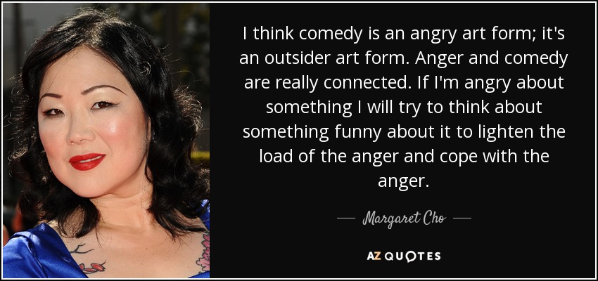 I think comedy is an angry art form; it's an outsider art form. Anger and comedy are really connected. If I'm angry about something I will try to think about something funny about it to lighten the load of the anger and cope with the anger. - Margaret Cho