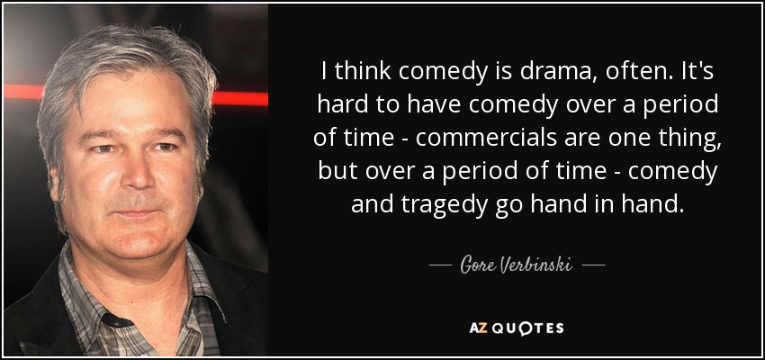 I think comedy is drama, often. It's hard to have comedy over a period of time - commercials are one thing, but over a period of time - comedy and tragedy go hand in hand. - Gore Verbinski