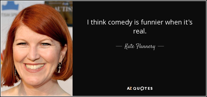 I think comedy is funnier when it's real. - Kate Flannery
