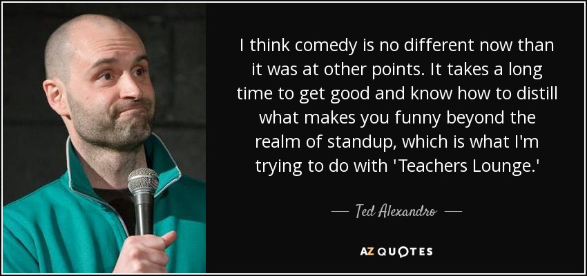 I think comedy is no different now than it was at other points. It takes a long time to get good and know how to distill what makes you funny beyond the realm of standup, which is what I'm trying to do with 'Teachers Lounge.' - Ted Alexandro
