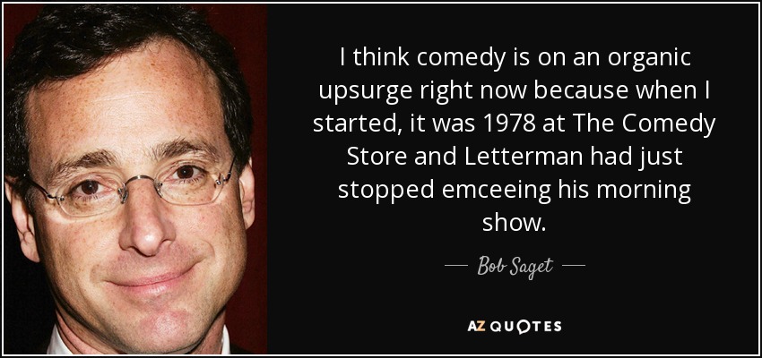 I think comedy is on an organic upsurge right now because when I started, it was 1978 at The Comedy Store and Letterman had just stopped emceeing his morning show. - Bob Saget