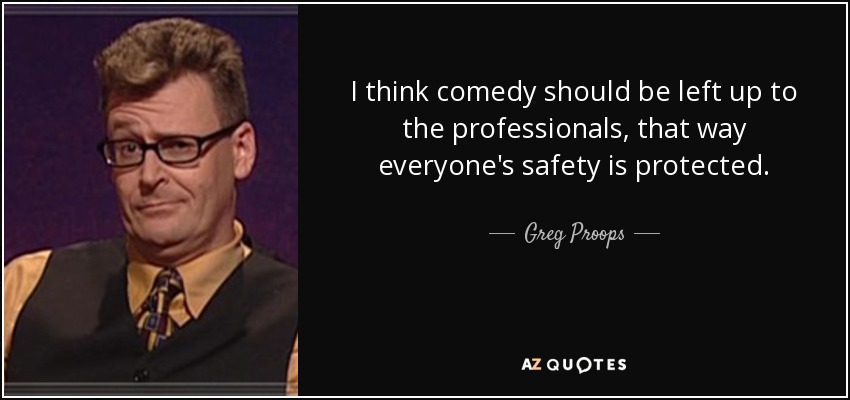 I think comedy should be left up to the professionals, that way everyone's safety is protected. - Greg Proops
