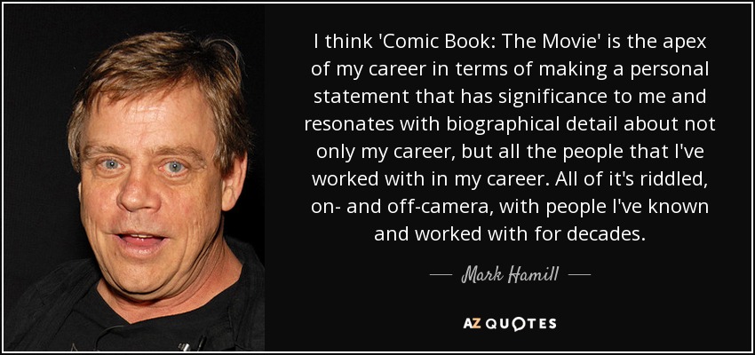 I think 'Comic Book: The Movie' is the apex of my career in terms of making a personal statement that has significance to me and resonates with biographical detail about not only my career, but all the people that I've worked with in my career. All of it's riddled, on- and off-camera, with people I've known and worked with for decades. - Mark Hamill