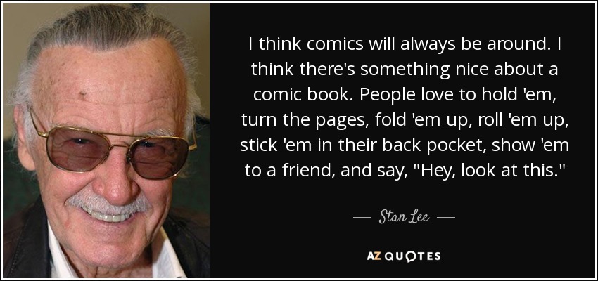 I think comics will always be around. I think there's something nice about a comic book. People love to hold 'em, turn the pages, fold 'em up, roll 'em up, stick 'em in their back pocket, show 'em to a friend, and say, 