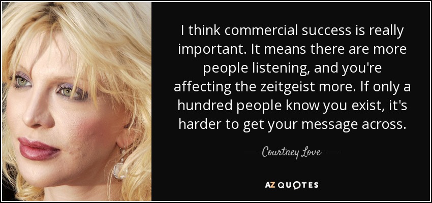 I think commercial success is really important. It means there are more people listening, and you're affecting the zeitgeist more. If only a hundred people know you exist, it's harder to get your message across. - Courtney Love